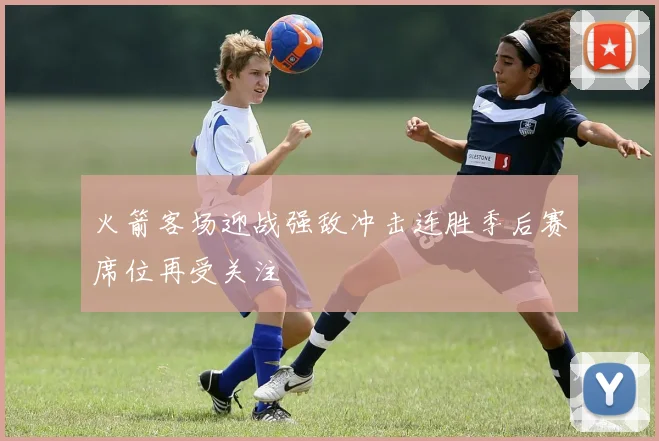 火箭客场迎战强敌冲击连胜季后赛席位再受关注