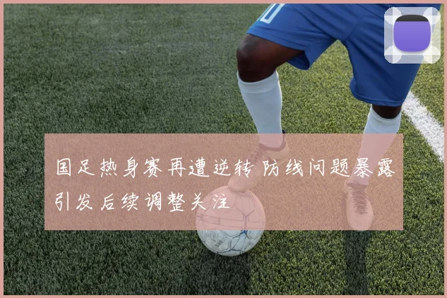 国足热身赛再遭逆转 防线问题暴露引发后续调整关注