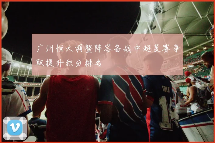 广州恒大调整阵容备战中超复赛争取提升积分排名