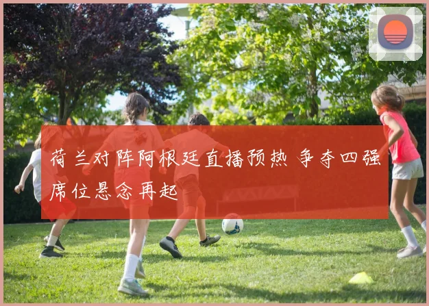 荷兰对阵阿根廷直播预热 争夺四强席位悬念再起