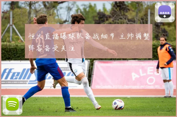 恒大直播曝球队备战细节 主帅调整阵容备受关注