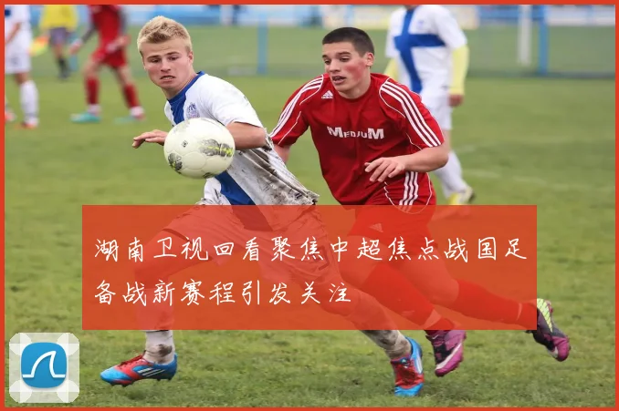 湖南卫视回看聚焦中超焦点战国足备战新赛程引发关注