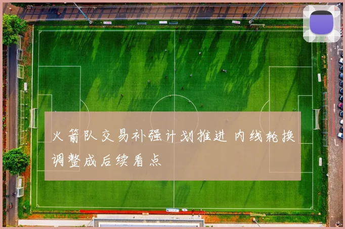 火箭队交易补强计划推进 内线轮换调整成后续看点