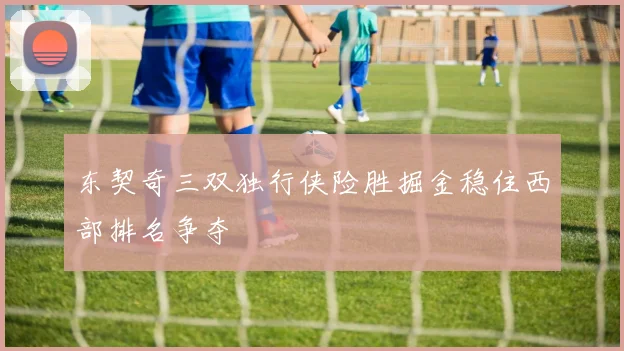 东契奇三双独行侠险胜掘金稳住西部排名争夺